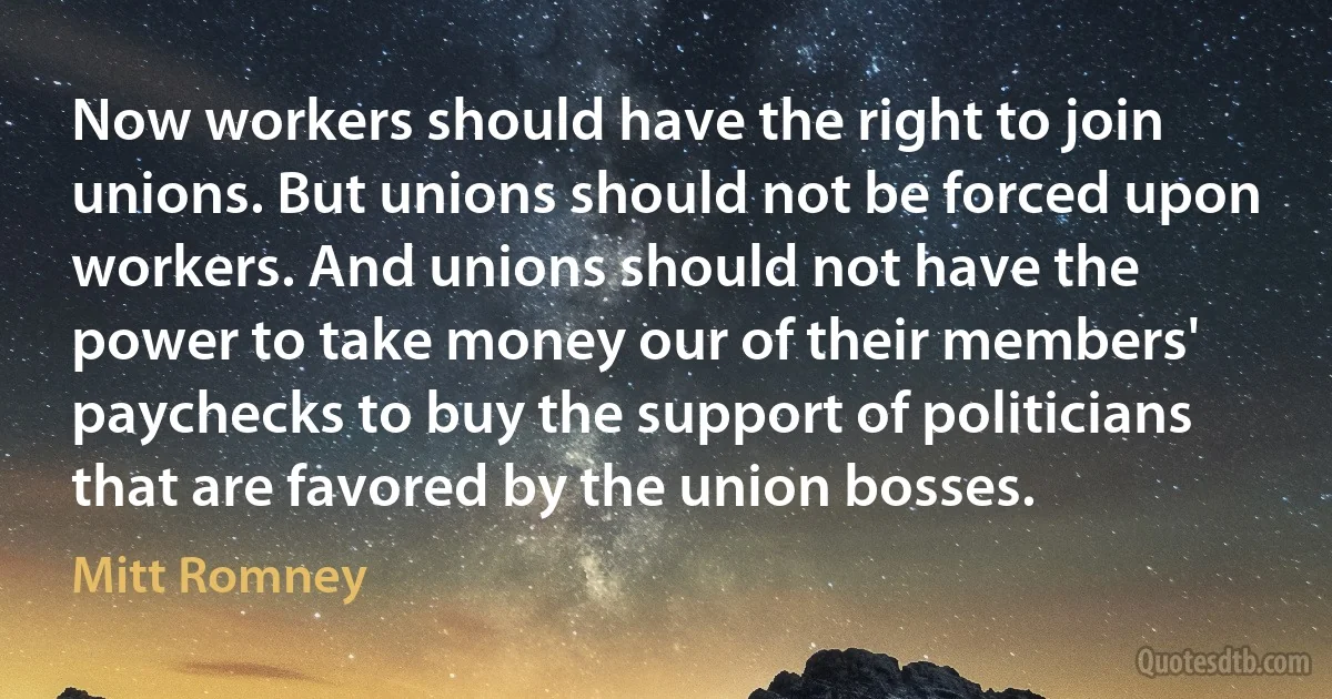 Now workers should have the right to join unions. But unions should not be forced upon workers. And unions should not have the power to take money our of their members' paychecks to buy the support of politicians that are favored by the union bosses. (Mitt Romney)