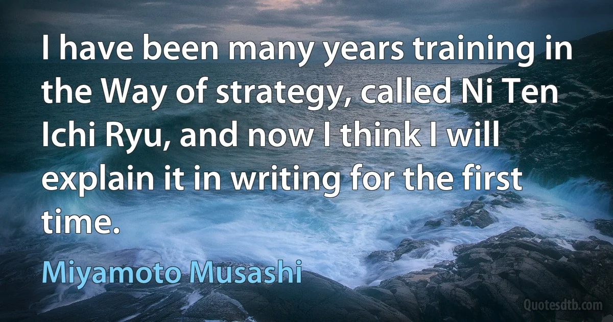 I have been many years training in the Way of strategy, called Ni Ten Ichi Ryu, and now I think I will explain it in writing for the first time. (Miyamoto Musashi)