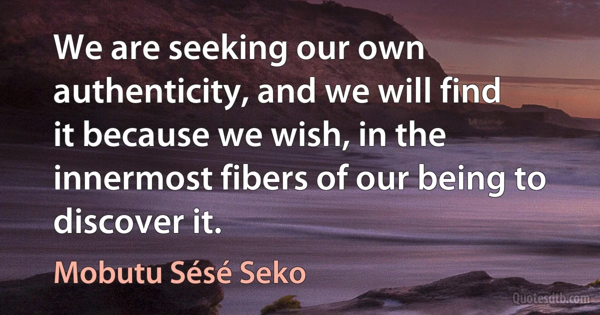 We are seeking our own authenticity, and we will find it because we wish, in the innermost fibers of our being to discover it. (Mobutu Sésé Seko)