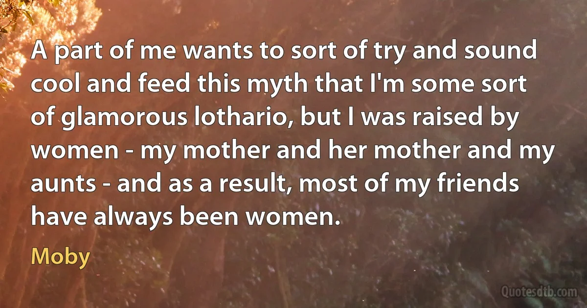 A part of me wants to sort of try and sound cool and feed this myth that I'm some sort of glamorous lothario, but I was raised by women - my mother and her mother and my aunts - and as a result, most of my friends have always been women. (Moby)