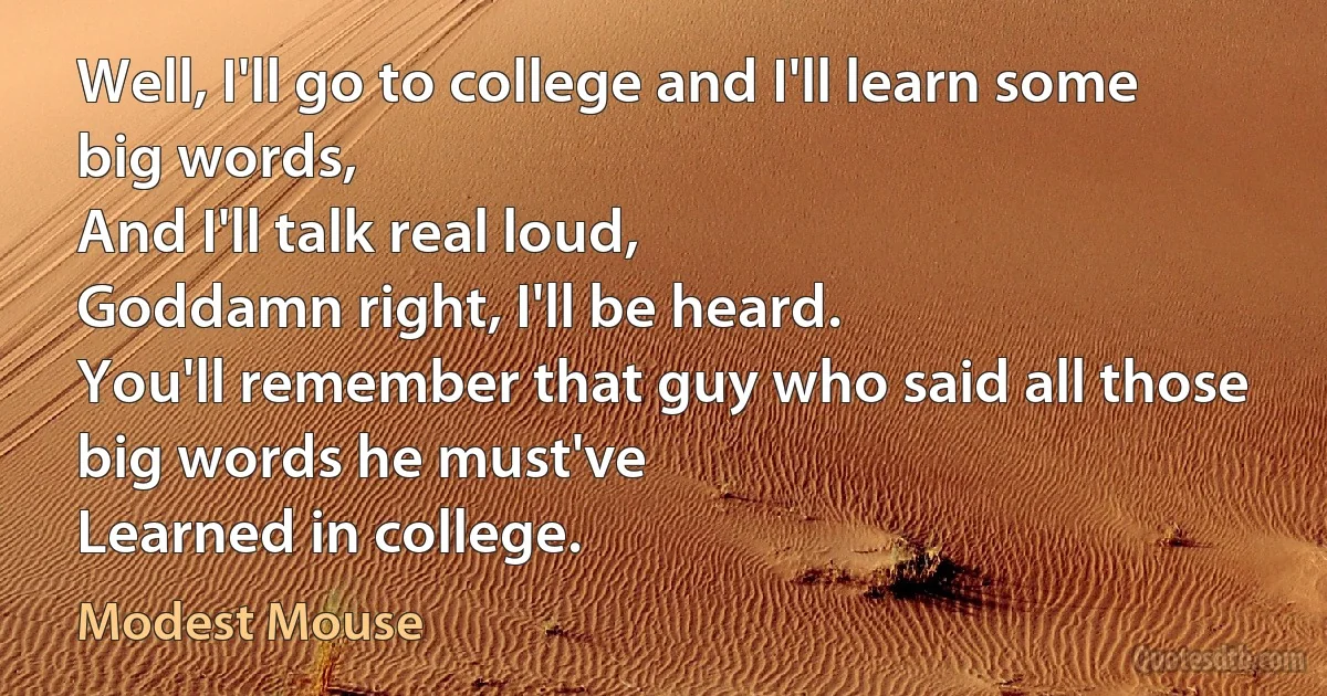 Well, I'll go to college and I'll learn some big words,
And I'll talk real loud,
Goddamn right, I'll be heard.
You'll remember that guy who said all those big words he must've
Learned in college. (Modest Mouse)