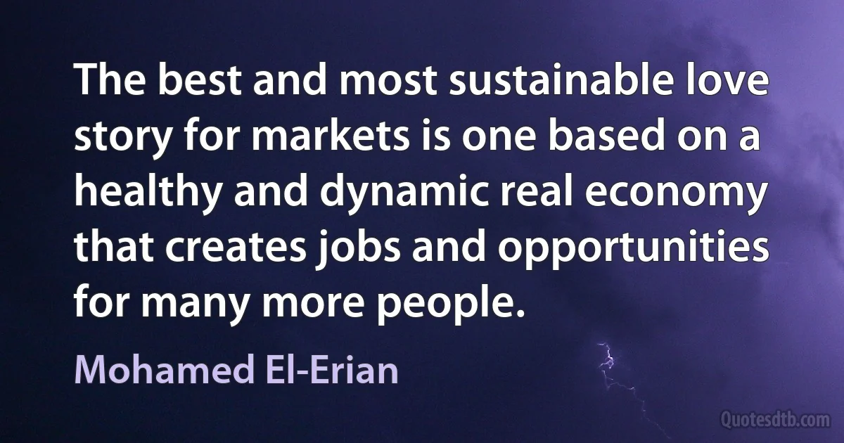 The best and most sustainable love story for markets is one based on a healthy and dynamic real economy that creates jobs and opportunities for many more people. (Mohamed El-Erian)