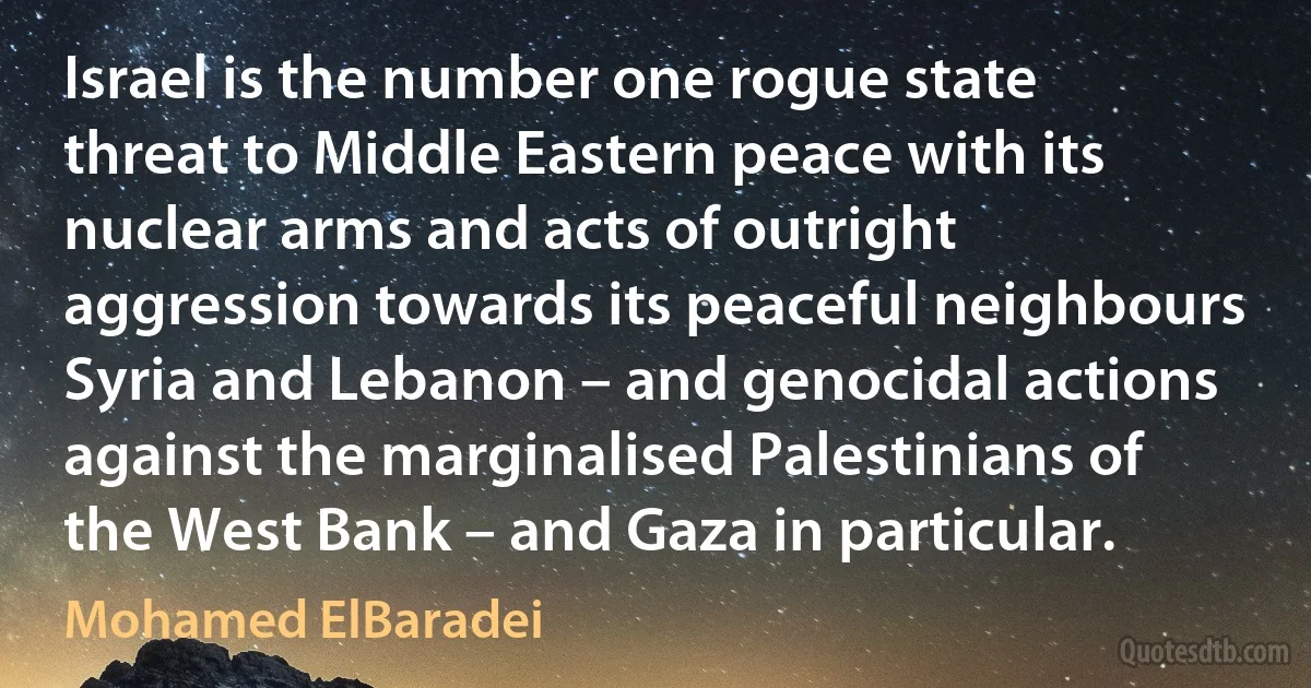 Israel is the number one rogue state threat to Middle Eastern peace with its nuclear arms and acts of outright aggression towards its peaceful neighbours Syria and Lebanon – and genocidal actions against the marginalised Palestinians of the West Bank – and Gaza in particular. (Mohamed ElBaradei)