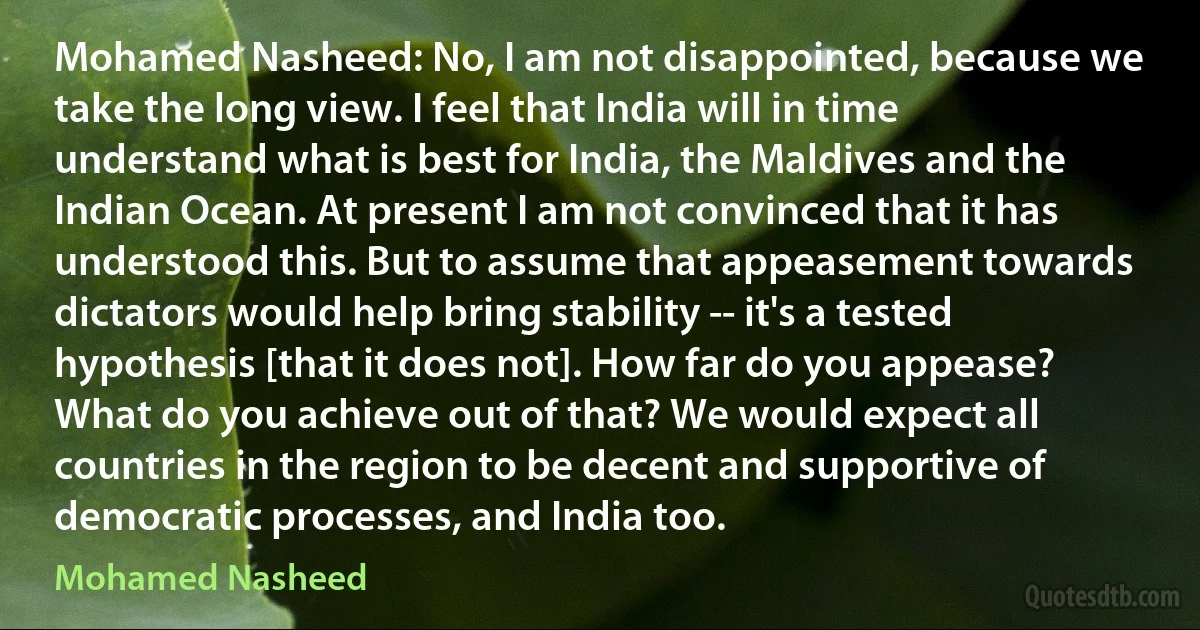 Mohamed Nasheed: No, I am not disappointed, because we take the long view. I feel that India will in time understand what is best for India, the Maldives and the Indian Ocean. At present I am not convinced that it has understood this. But to assume that appeasement towards dictators would help bring stability -- it's a tested hypothesis [that it does not]. How far do you appease? What do you achieve out of that? We would expect all countries in the region to be decent and supportive of democratic processes, and India too. (Mohamed Nasheed)