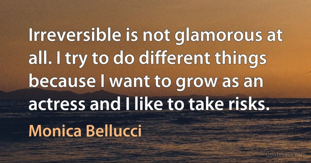 Irreversible is not glamorous at all. I try to do different things because I want to grow as an actress and I like to take risks. (Monica Bellucci)