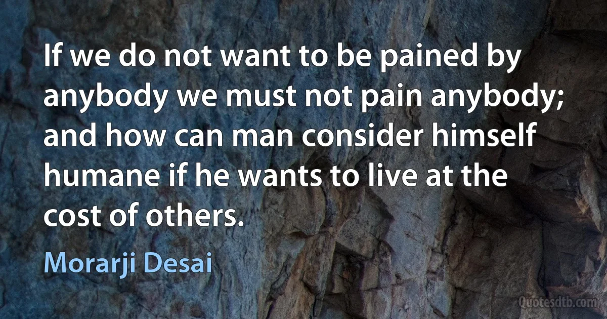 If we do not want to be pained by anybody we must not pain anybody; and how can man consider himself humane if he wants to live at the cost of others. (Morarji Desai)