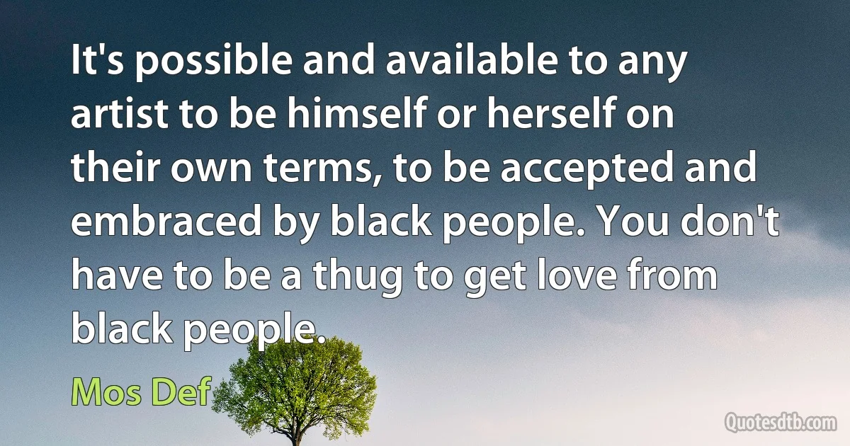 It's possible and available to any artist to be himself or herself on their own terms, to be accepted and embraced by black people. You don't have to be a thug to get love from black people. (Mos Def)