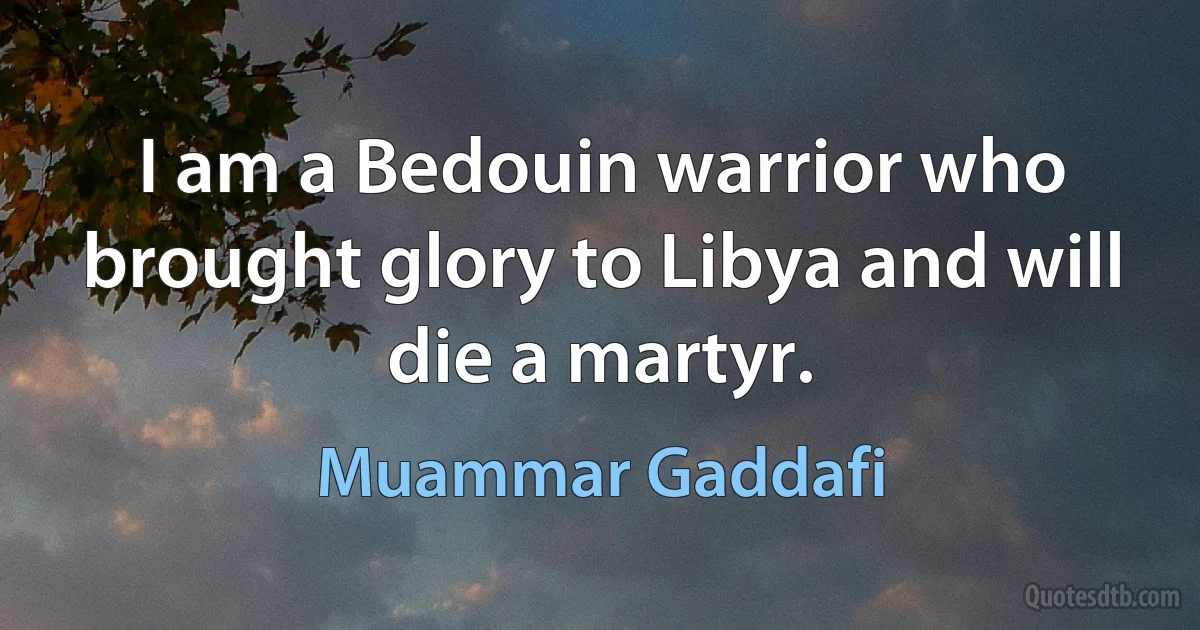 I am a Bedouin warrior who brought glory to Libya and will die a martyr. (Muammar Gaddafi)