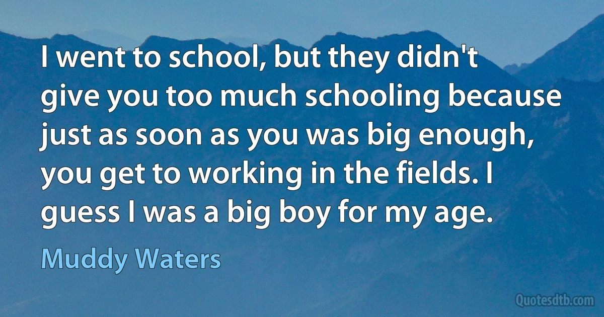 I went to school, but they didn't give you too much schooling because just as soon as you was big enough, you get to working in the fields. I guess I was a big boy for my age. (Muddy Waters)