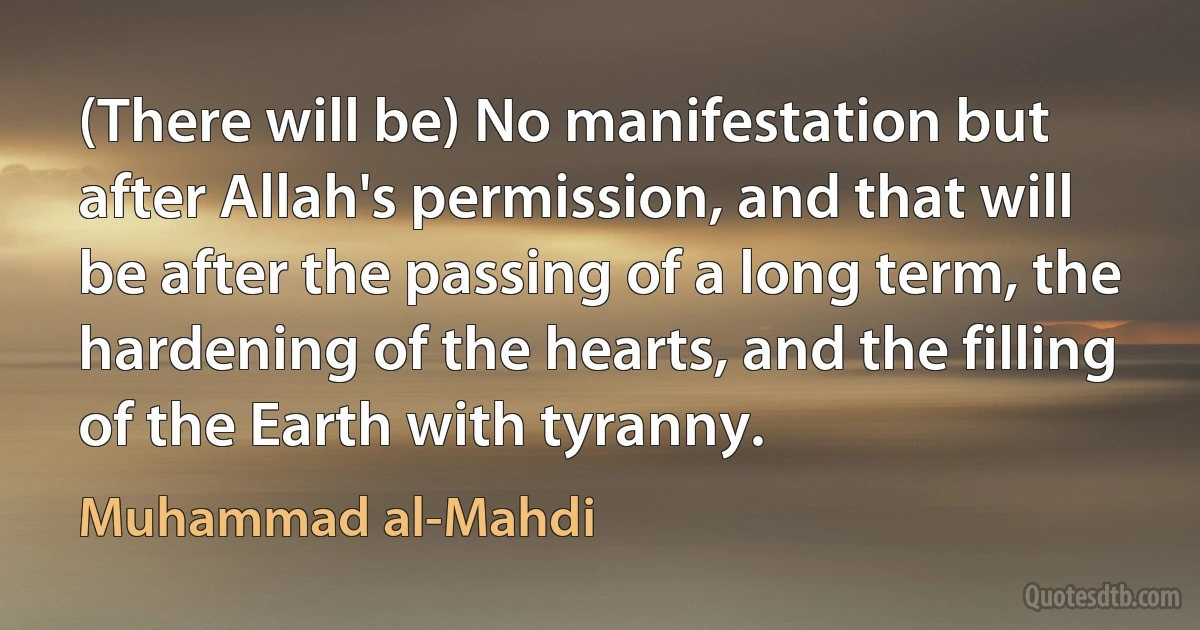 (There will be) No manifestation but after Allah's permission, and that will be after the passing of a long term, the hardening of the hearts, and the filling of the Earth with tyranny. (Muhammad al-Mahdi)