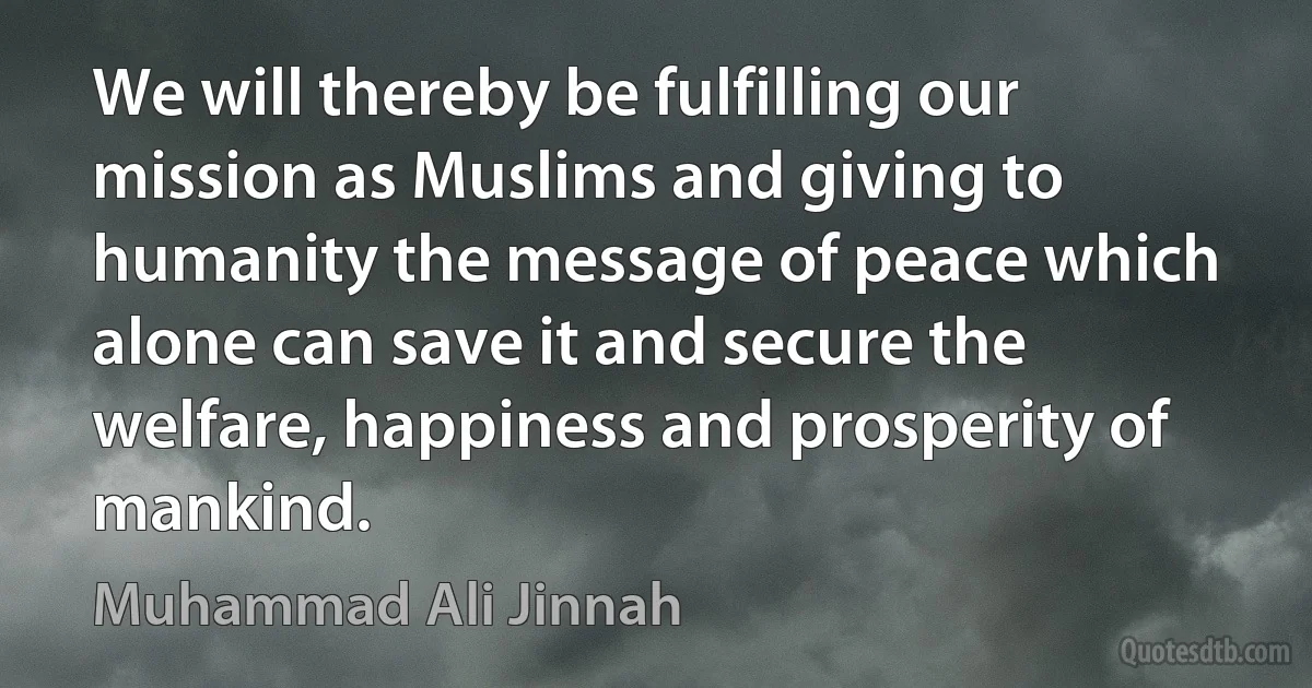 We will thereby be fulfilling our mission as Muslims and giving to humanity the message of peace which alone can save it and secure the welfare, happiness and prosperity of mankind. (Muhammad Ali Jinnah)