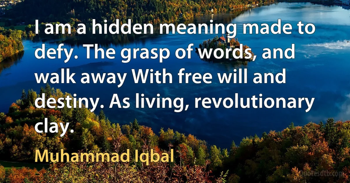 I am a hidden meaning made to defy. The grasp of words, and walk away With free will and destiny. As living, revolutionary clay. (Muhammad Iqbal)