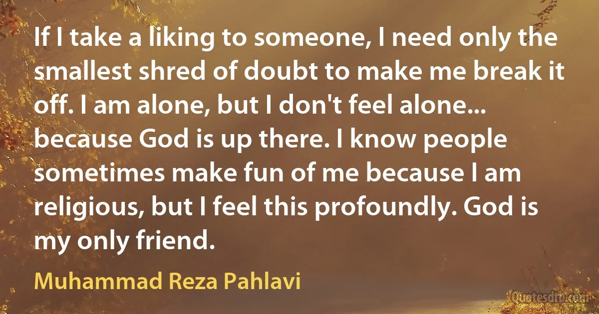 If I take a liking to someone, I need only the smallest shred of doubt to make me break it off. I am alone, but I don't feel alone... because God is up there. I know people sometimes make fun of me because I am religious, but I feel this profoundly. God is my only friend. (Muhammad Reza Pahlavi)