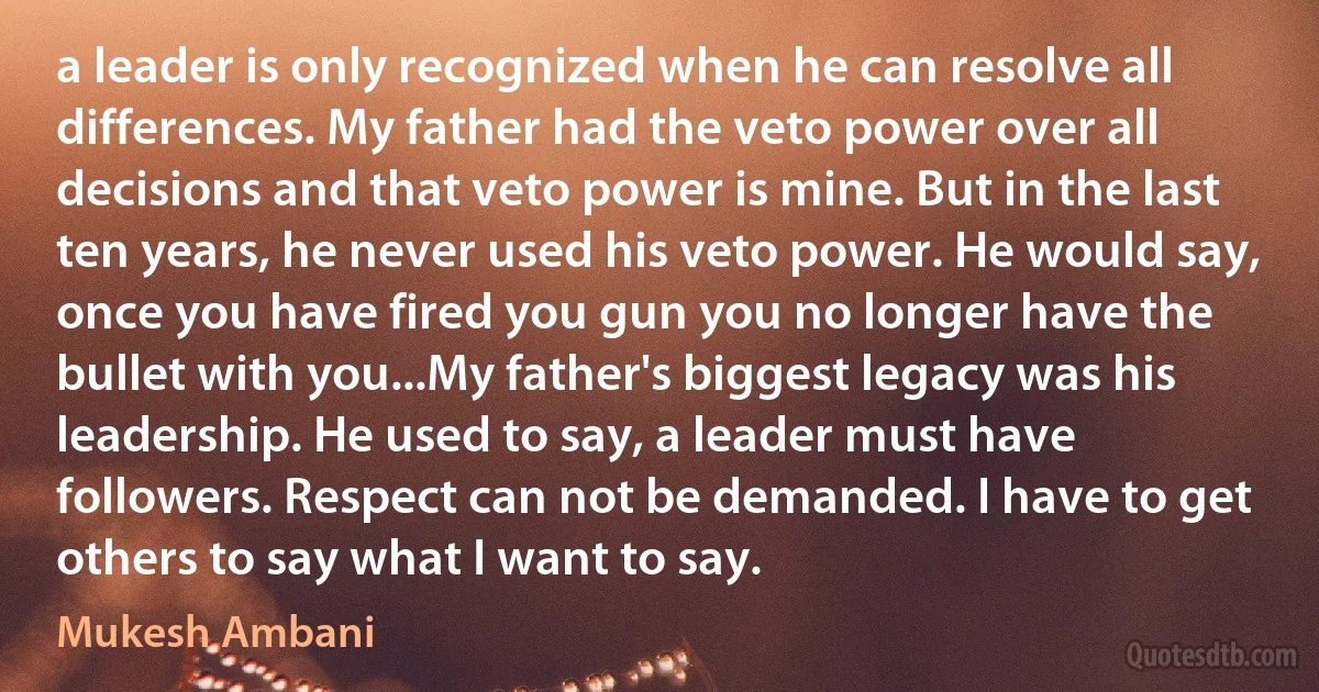 a leader is only recognized when he can resolve all differences. My father had the veto power over all decisions and that veto power is mine. But in the last ten years, he never used his veto power. He would say, once you have fired you gun you no longer have the bullet with you...My father's biggest legacy was his leadership. He used to say, a leader must have followers. Respect can not be demanded. I have to get others to say what I want to say. (Mukesh Ambani)