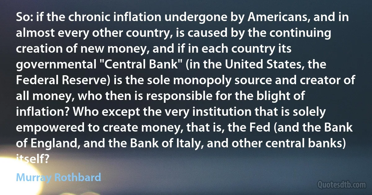 So: if the chronic inflation undergone by Americans, and in almost every other country, is caused by the continuing creation of new money, and if in each country its governmental "Central Bank" (in the United States, the Federal Reserve) is the sole monopoly source and creator of all money, who then is responsible for the blight of inflation? Who except the very institution that is solely empowered to create money, that is, the Fed (and the Bank of England, and the Bank of Italy, and other central banks) itself? (Murray Rothbard)