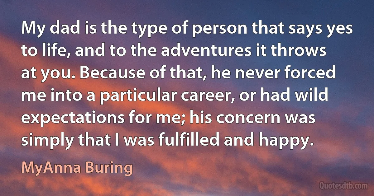 My dad is the type of person that says yes to life, and to the adventures it throws at you. Because of that, he never forced me into a particular career, or had wild expectations for me; his concern was simply that I was fulfilled and happy. (MyAnna Buring)