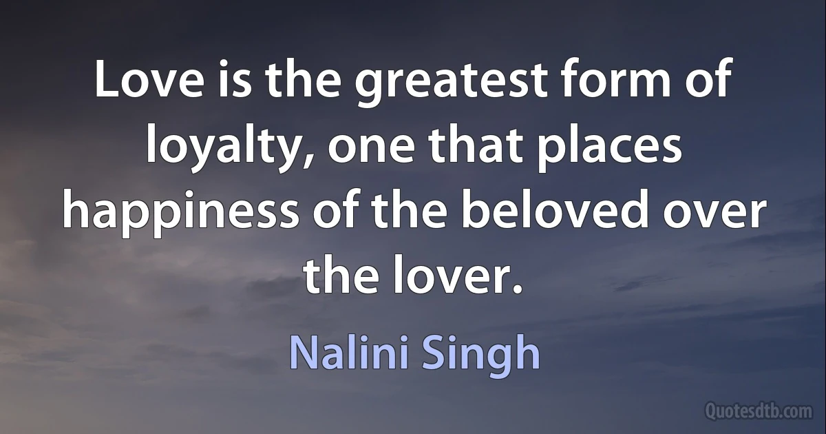 Love is the greatest form of loyalty, one that places happiness of the beloved over the lover. (Nalini Singh)