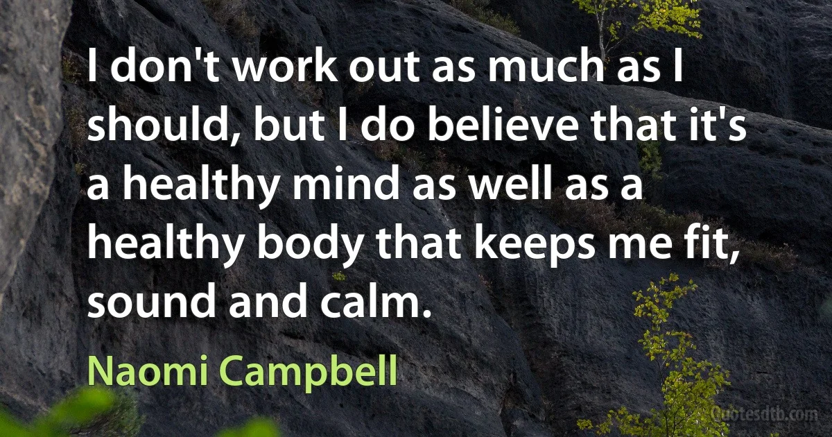 I don't work out as much as I should, but I do believe that it's a healthy mind as well as a healthy body that keeps me fit, sound and calm. (Naomi Campbell)