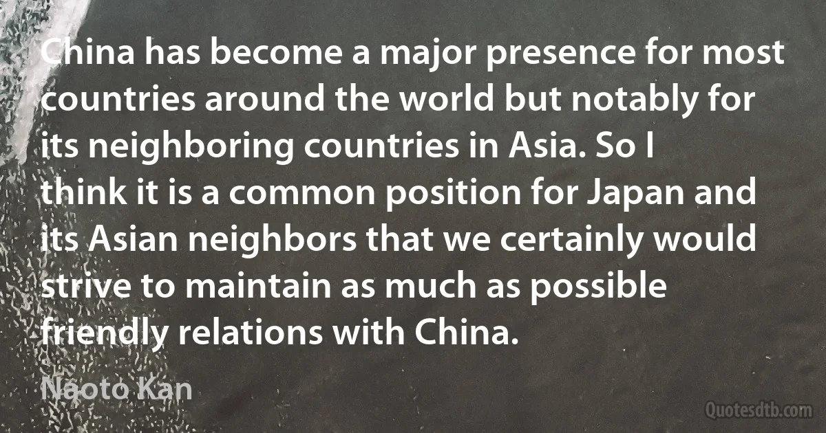 China has become a major presence for most countries around the world but notably for its neighboring countries in Asia. So I think it is a common position for Japan and its Asian neighbors that we certainly would strive to maintain as much as possible friendly relations with China. (Naoto Kan)