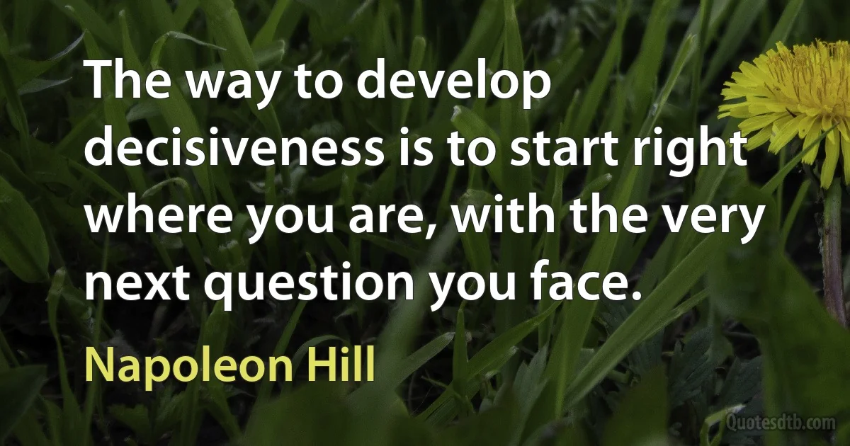 The way to develop decisiveness is to start right where you are, with the very next question you face. (Napoleon Hill)