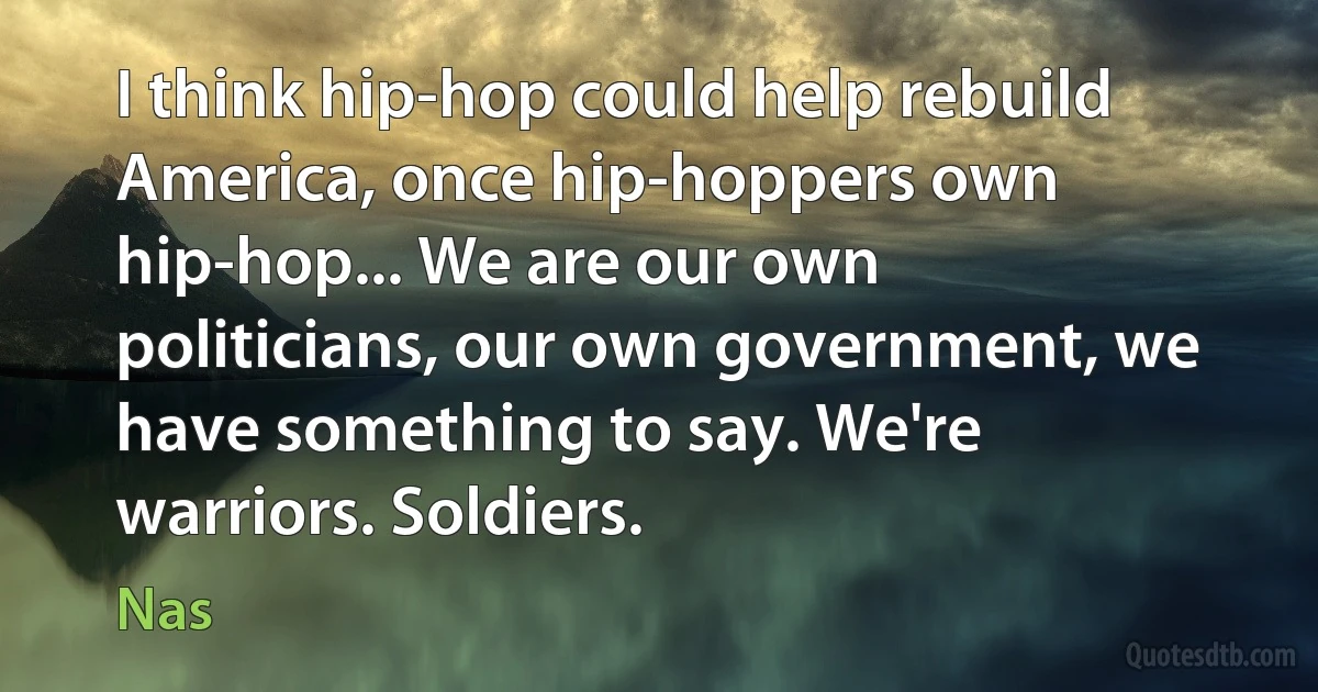 I think hip-hop could help rebuild America, once hip-hoppers own hip-hop... We are our own politicians, our own government, we have something to say. We're warriors. Soldiers. (Nas)