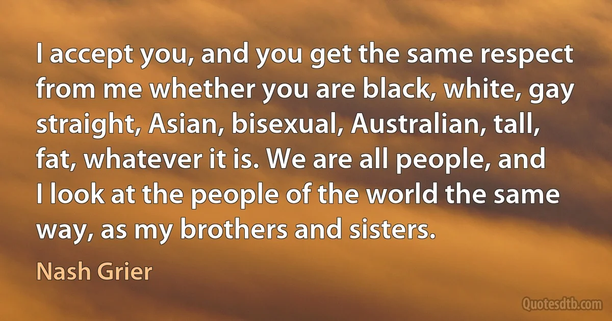 I accept you, and you get the same respect from me whether you are black, white, gay straight, Asian, bisexual, Australian, tall, fat, whatever it is. We are all people, and I look at the people of the world the same way, as my brothers and sisters. (Nash Grier)