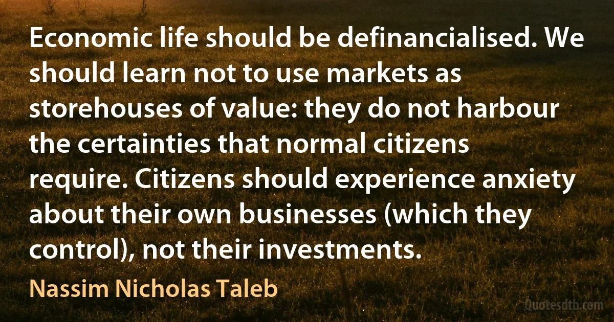 Economic life should be definancialised. We should learn not to use markets as storehouses of value: they do not harbour the certainties that normal citizens require. Citizens should experience anxiety about their own businesses (which they control), not their investments. (Nassim Nicholas Taleb)