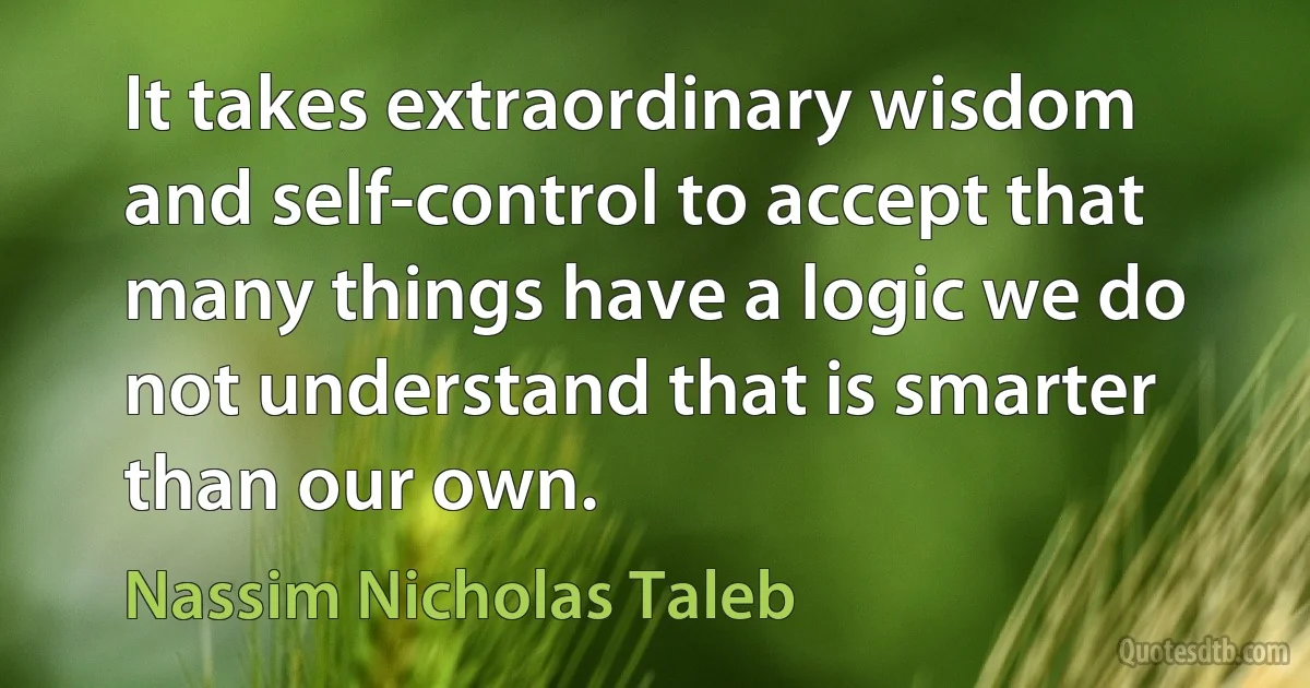 It takes extraordinary wisdom and self-control to accept that many things have a logic we do not understand that is smarter than our own. (Nassim Nicholas Taleb)