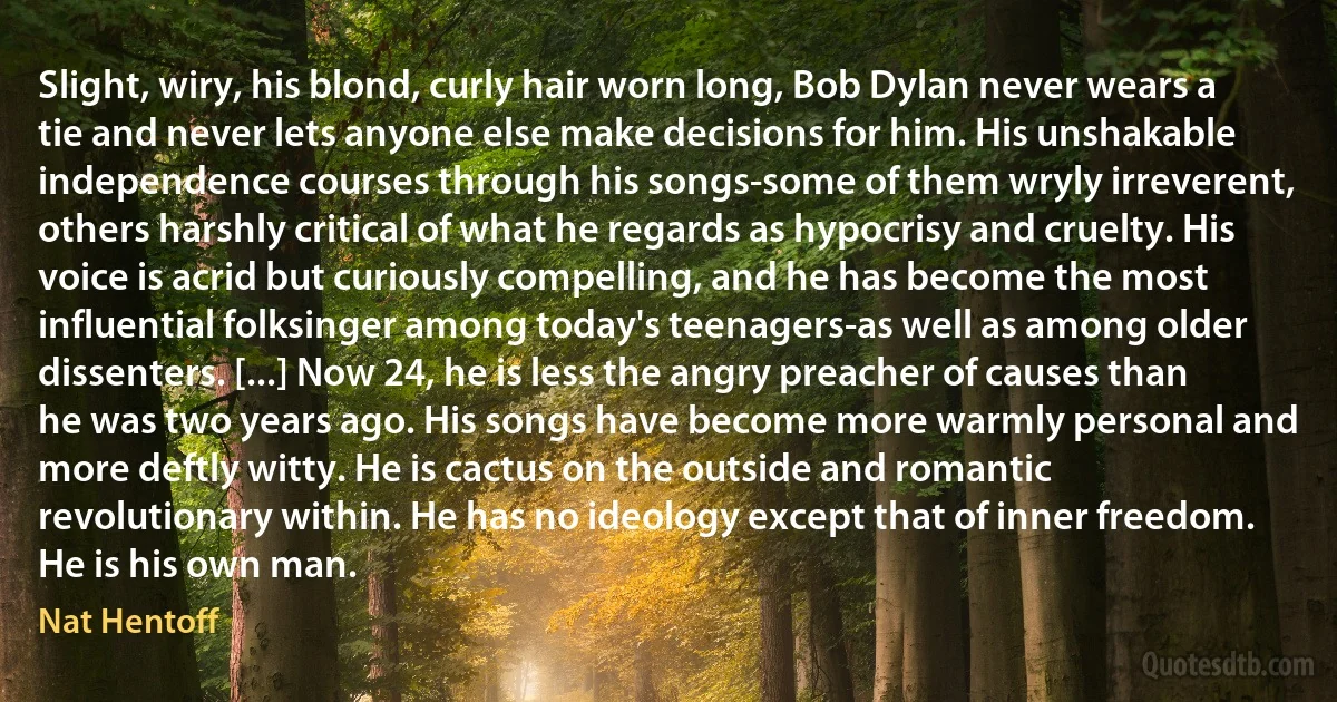 Slight, wiry, his blond, curly hair worn long, Bob Dylan never wears a tie and never lets anyone else make decisions for him. His unshakable independence courses through his songs-some of them wryly irreverent, others harshly critical of what he regards as hypocrisy and cruelty. His voice is acrid but curiously compelling, and he has become the most influential folksinger among today's teenagers-as well as among older dissenters. [...] Now 24, he is less the angry preacher of causes than he was two years ago. His songs have become more warmly personal and more deftly witty. He is cactus on the outside and romantic revolutionary within. He has no ideology except that of inner freedom. He is his own man. (Nat Hentoff)