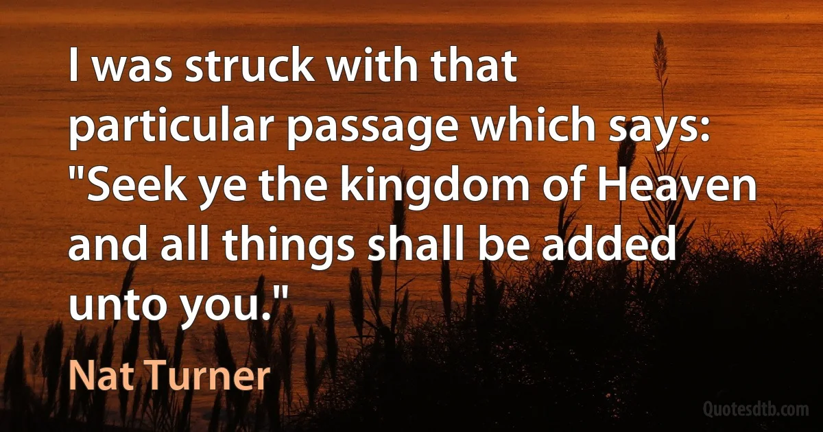 I was struck with that particular passage which says: "Seek ye the kingdom of Heaven and all things shall be added unto you." (Nat Turner)