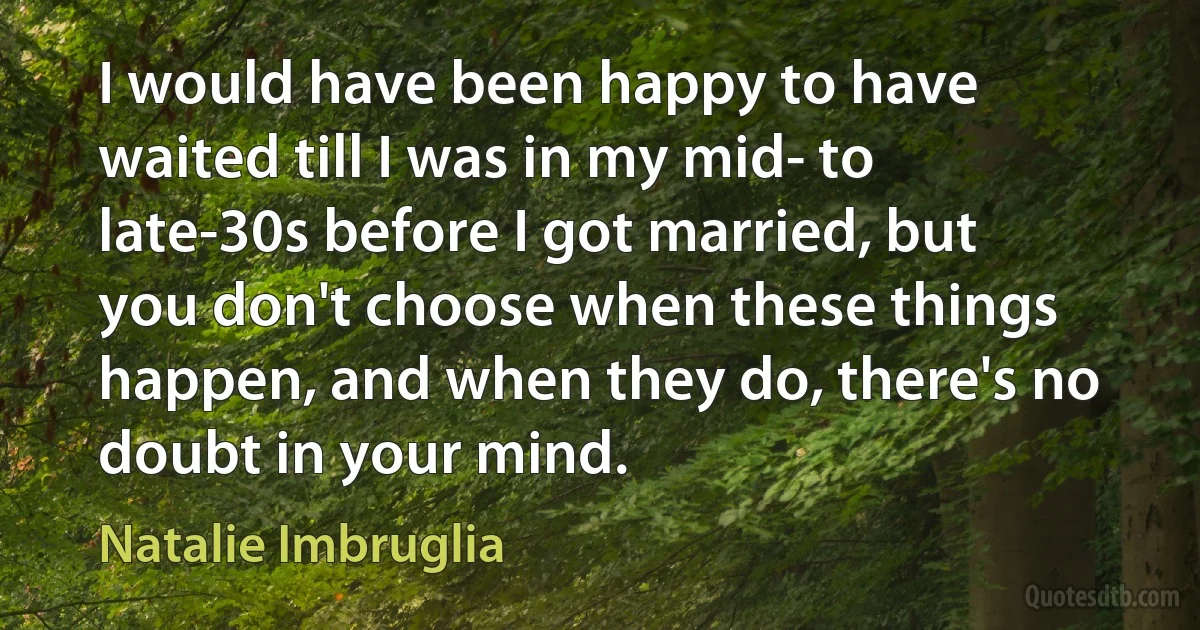 I would have been happy to have waited till I was in my mid- to late-30s before I got married, but you don't choose when these things happen, and when they do, there's no doubt in your mind. (Natalie Imbruglia)