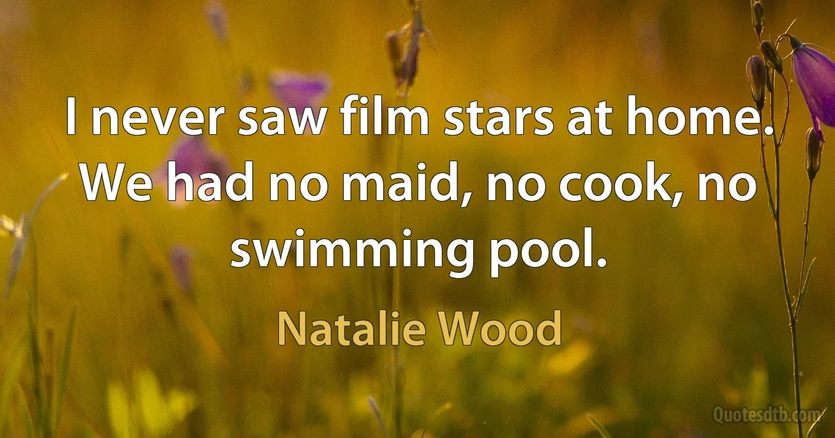 I never saw film stars at home. We had no maid, no cook, no swimming pool. (Natalie Wood)