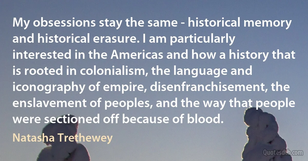 My obsessions stay the same - historical memory and historical erasure. I am particularly interested in the Americas and how a history that is rooted in colonialism, the language and iconography of empire, disenfranchisement, the enslavement of peoples, and the way that people were sectioned off because of blood. (Natasha Trethewey)