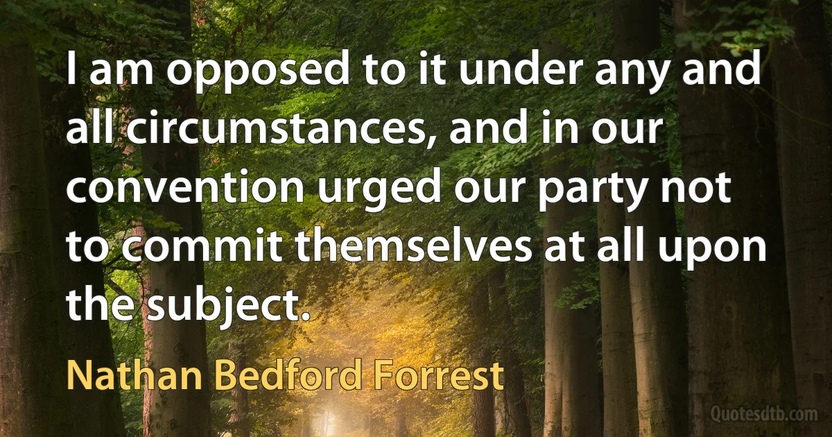 I am opposed to it under any and all circumstances, and in our convention urged our party not to commit themselves at all upon the subject. (Nathan Bedford Forrest)