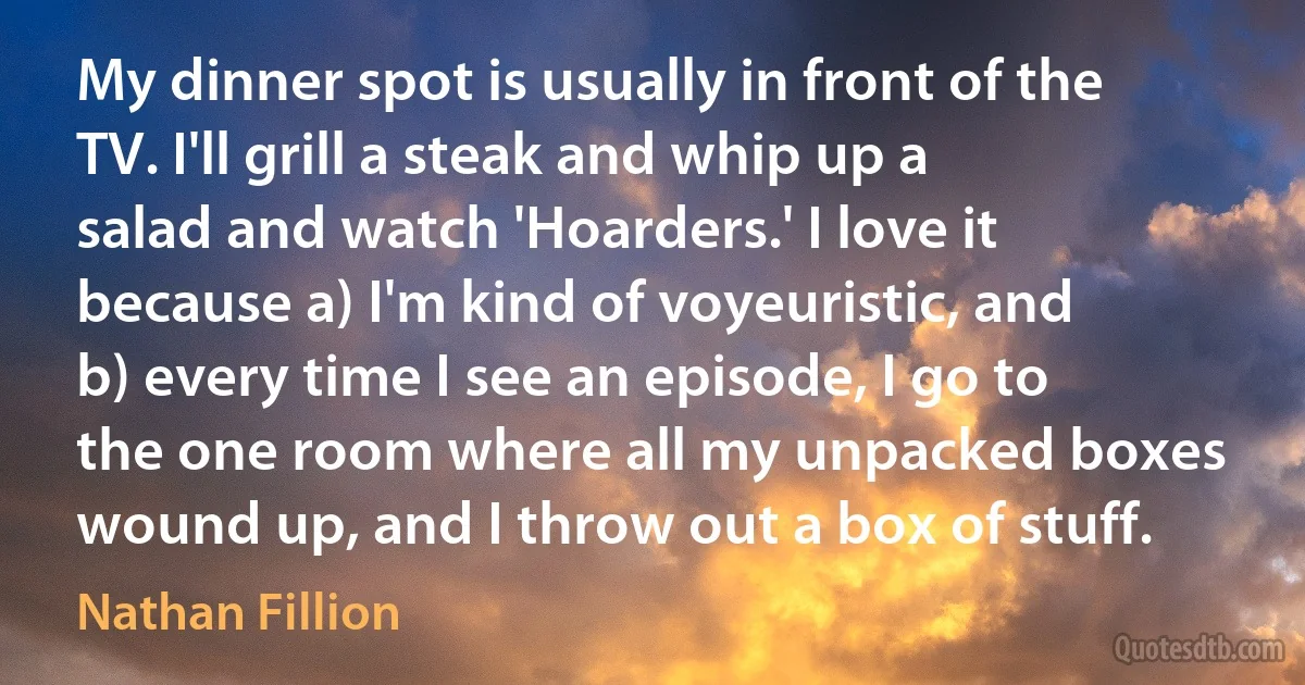 My dinner spot is usually in front of the TV. I'll grill a steak and whip up a salad and watch 'Hoarders.' I love it because a) I'm kind of voyeuristic, and b) every time I see an episode, I go to the one room where all my unpacked boxes wound up, and I throw out a box of stuff. (Nathan Fillion)