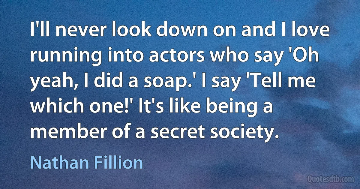 I'll never look down on and I love running into actors who say 'Oh yeah, I did a soap.' I say 'Tell me which one!' It's like being a member of a secret society. (Nathan Fillion)