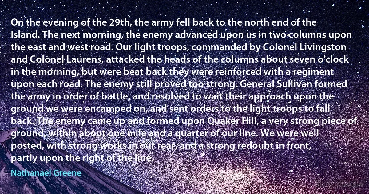 On the evening of the 29th, the army fell back to the north end of the Island. The next morning, the enemy advanced upon us in two columns upon the east and west road. Our light troops, commanded by Colonel Livingston and Colonel Laurens, attacked the heads of the columns about seven o'clock in the morning, but were beat back they were reinforced with a regiment upon each road. The enemy still proved too strong. General Sullivan formed the army in order of battle, and resolved to wait their approach upon the ground we were encamped on, and sent orders to the light troops to fall back. The enemy came up and formed upon Quaker Hill, a very strong piece of ground, within about one mile and a quarter of our line. We were well posted, with strong works in our rear, and a strong redoubt in front, partly upon the right of the line. (Nathanael Greene)