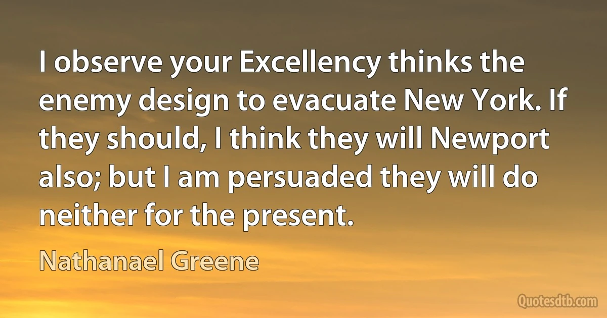 I observe your Excellency thinks the enemy design to evacuate New York. If they should, I think they will Newport also; but I am persuaded they will do neither for the present. (Nathanael Greene)