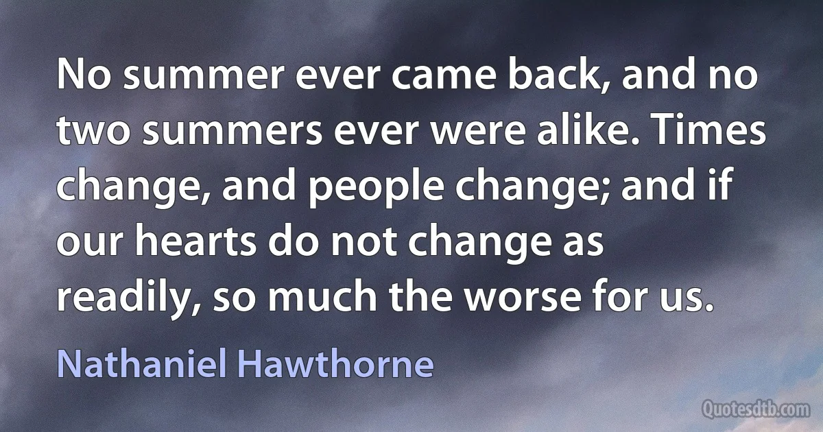 No summer ever came back, and no two summers ever were alike. Times change, and people change; and if our hearts do not change as readily, so much the worse for us. (Nathaniel Hawthorne)