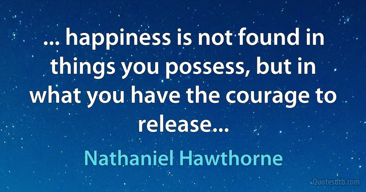 ... happiness is not found in things you possess, but in what you have the courage to release... (Nathaniel Hawthorne)