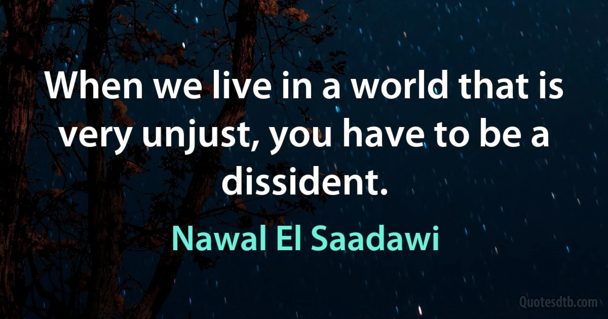 When we live in a world that is very unjust, you have to be a dissident. (Nawal El Saadawi)