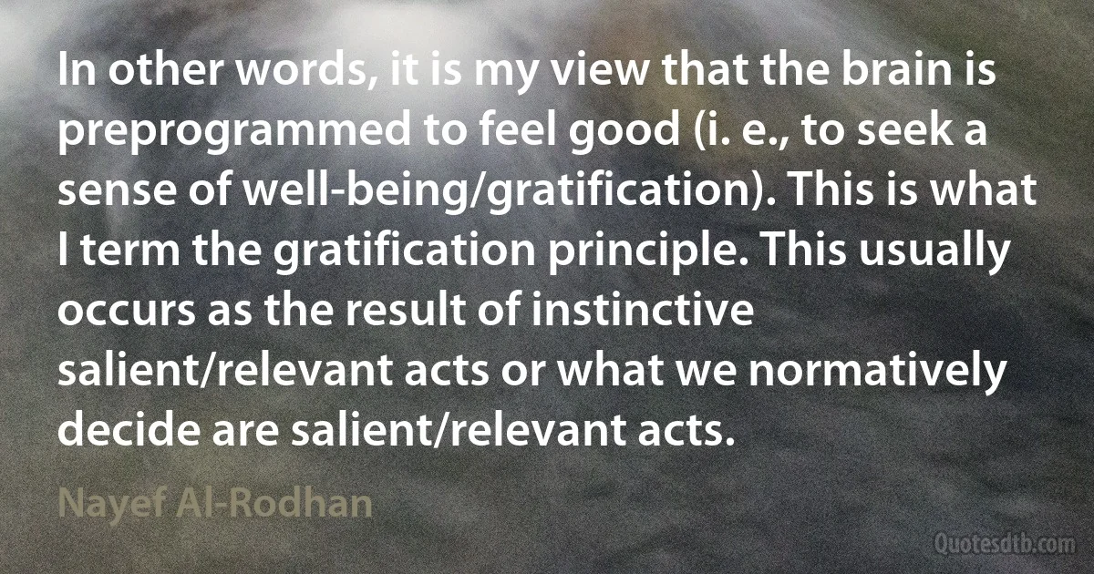 In other words, it is my view that the brain is preprogrammed to feel good (i. e., to seek a sense of well-being/gratification). This is what I term the gratification principle. This usually occurs as the result of instinctive salient/relevant acts or what we normatively decide are salient/relevant acts. (Nayef Al-Rodhan)