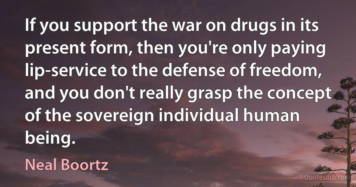 If you support the war on drugs in its present form, then you're only paying lip-service to the defense of freedom, and you don't really grasp the concept of the sovereign individual human being. (Neal Boortz)