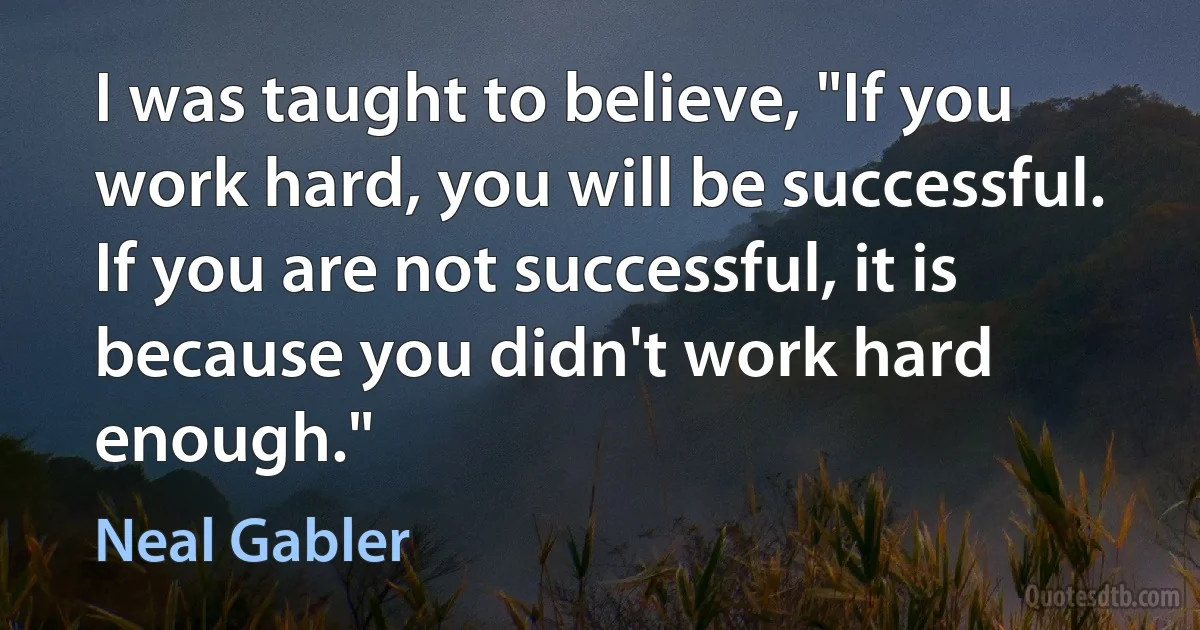 I was taught to believe, "If you work hard, you will be successful. If you are not successful, it is because you didn't work hard enough." (Neal Gabler)