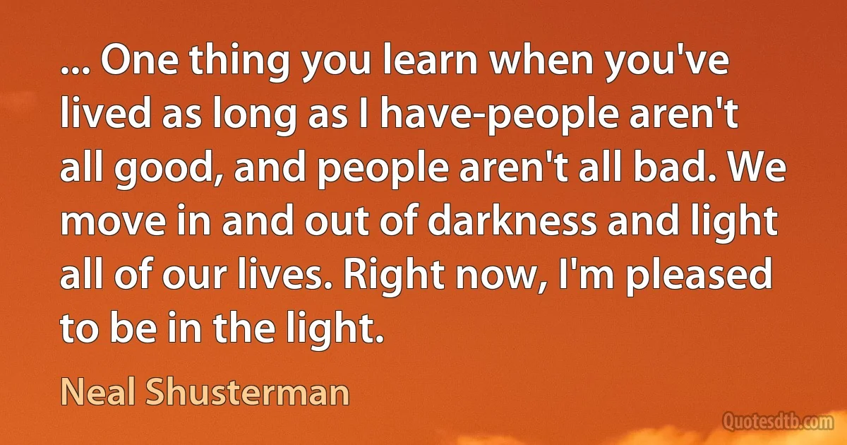 ... One thing you learn when you've lived as long as I have-people aren't all good, and people aren't all bad. We move in and out of darkness and light all of our lives. Right now, I'm pleased to be in the light. (Neal Shusterman)