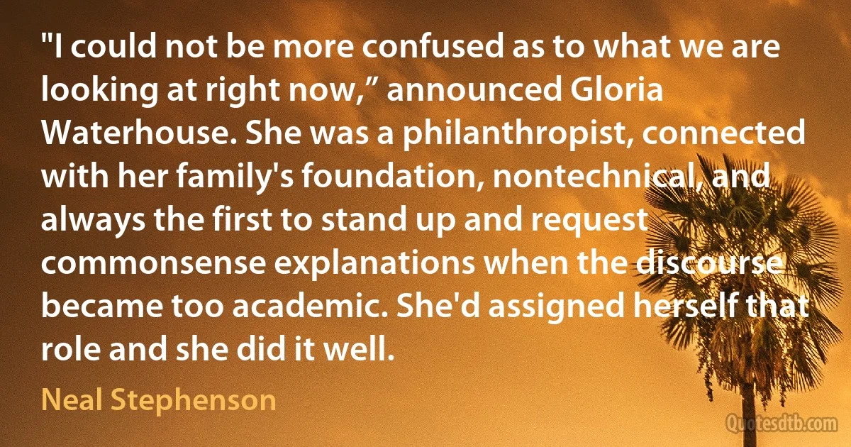 "I could not be more confused as to what we are looking at right now,” announced Gloria Waterhouse. She was a philanthropist, connected with her family's foundation, nontechnical, and always the first to stand up and request commonsense explanations when the discourse became too academic. She'd assigned herself that role and she did it well. (Neal Stephenson)