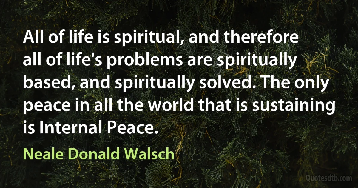 All of life is spiritual, and therefore all of life's problems are spiritually based, and spiritually solved. The only peace in all the world that is sustaining is Internal Peace. (Neale Donald Walsch)