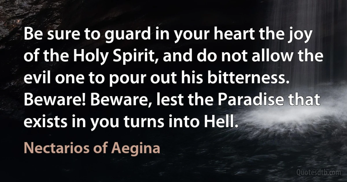 Be sure to guard in your heart the joy of the Holy Spirit, and do not allow the evil one to pour out his bitterness. Beware! Beware, lest the Paradise that exists in you turns into Hell. (Nectarios of Aegina)