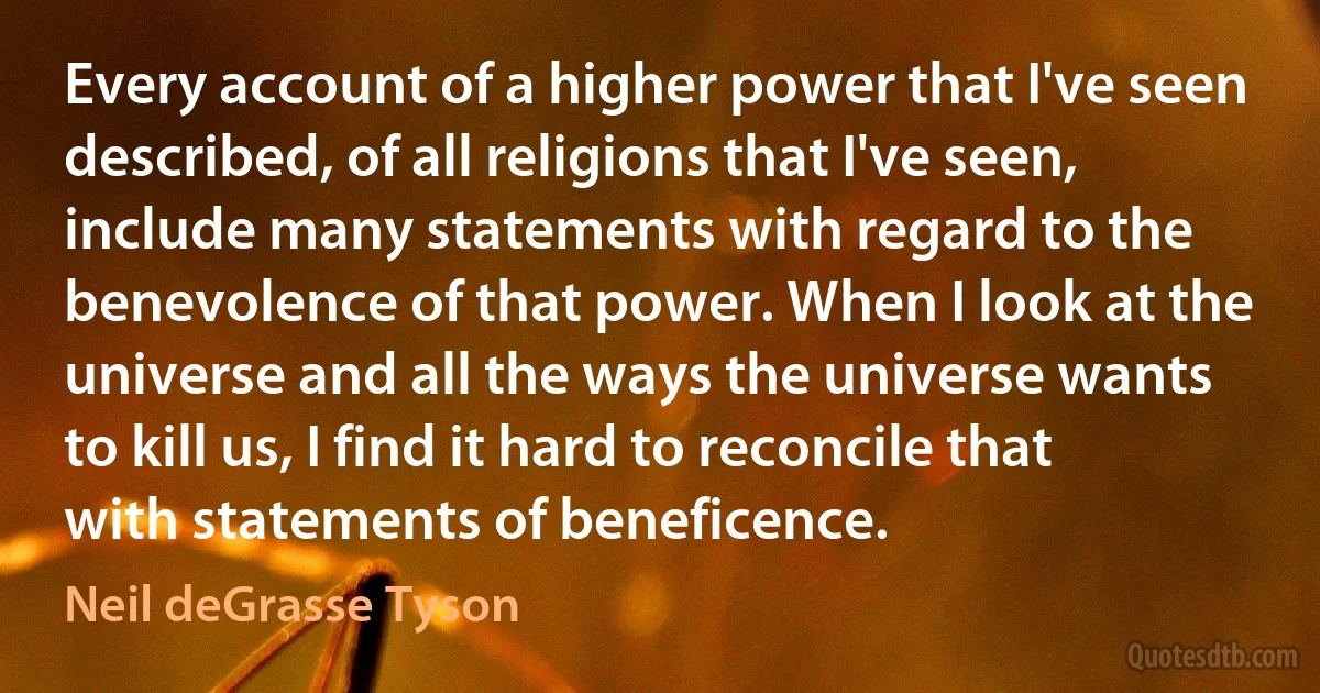 Every account of a higher power that I've seen described, of all religions that I've seen, include many statements with regard to the benevolence of that power. When I look at the universe and all the ways the universe wants to kill us, I find it hard to reconcile that with statements of beneficence. (Neil deGrasse Tyson)