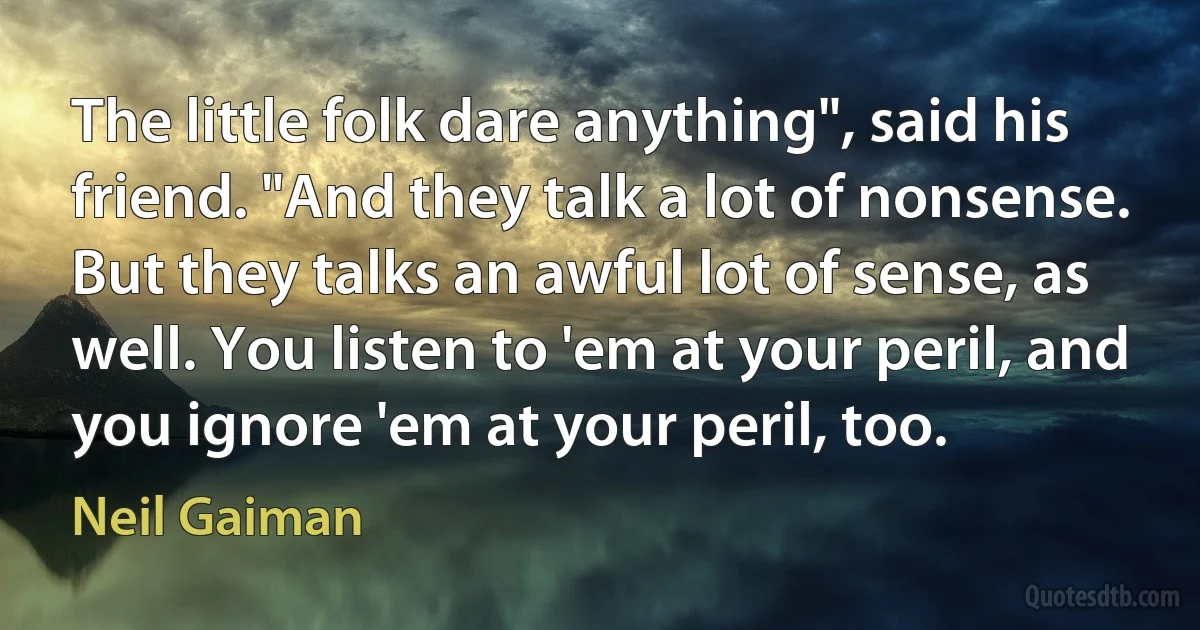 The little folk dare anything", said his friend. "And they talk a lot of nonsense. But they talks an awful lot of sense, as well. You listen to 'em at your peril, and you ignore 'em at your peril, too. (Neil Gaiman)